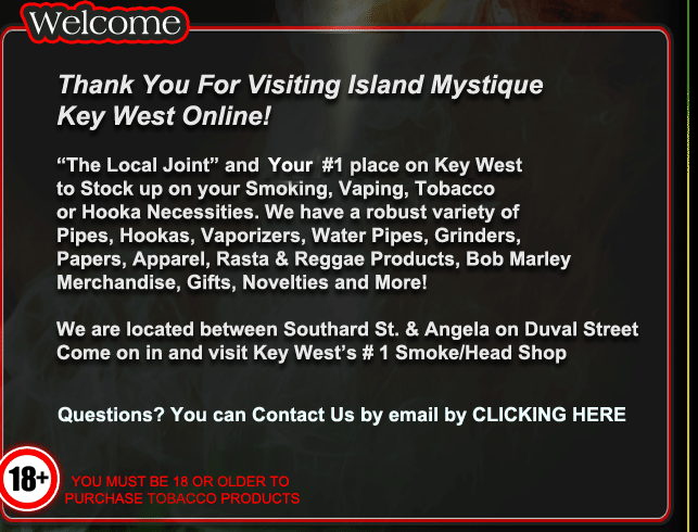 Thank You for Visiting Island Mystique Key West Online! "The Local Joint" and Your #1 place on Key West to stock up on your Smoking, Vaping, Tobacco or Hooka Necessities. We have a robust variety of Pipes, Hookas, Vaporizers, Water Pipes, Grindrs, Papers, Wraps, Apparel, Rasta, Reggae & Tye Dyed Products, Bracelets, Necklaces, Bob Marley Merchandise, Novelties, Gifts & More!